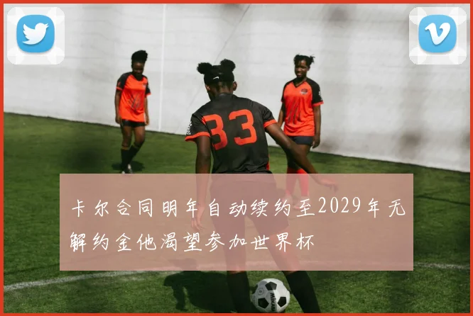 卡尔合同明年自动续约至2029年无解约金他渴望参加世界杯