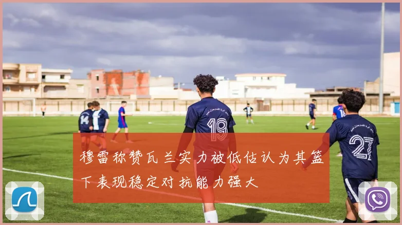 穆雷称赞瓦兰实力被低估认为其篮下表现稳定对抗能力强大