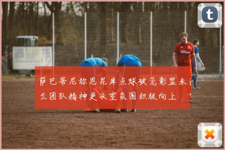 萨巴蒂尼称恩昆库点球破荒彰显米兰团队精神更衣室氛围积极向上