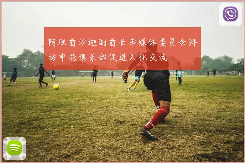 阿联酋沙迦副酋长率媒体委员会拜访申花俱乐部促进文化交流