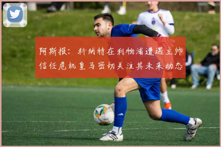 阿斯报：科纳特在利物浦遭遇主帅信任危机皇马密切关注其未来动态