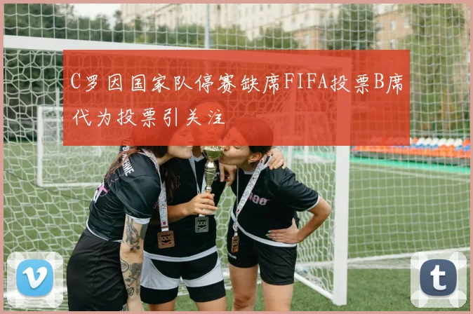 C罗因国家队停赛缺席FIFA投票B席代为投票引关注