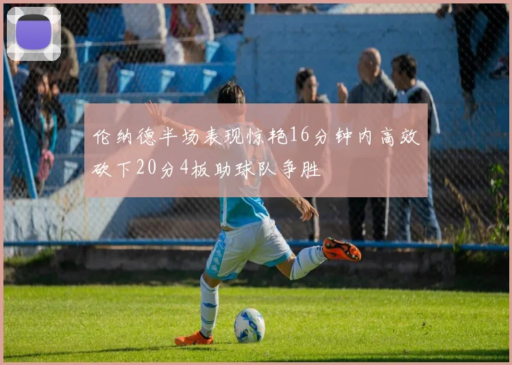 伦纳德半场表现惊艳16分钟内高效砍下20分4板助球队争胜