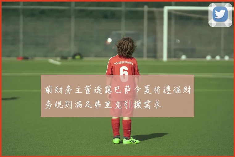 前财务主管透露巴萨今夏将遵循财务规则满足弗里克引援需求