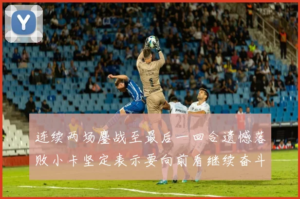 连续两场鏖战至最后一回合遗憾落败小卡坚定表示要向前看继续奋斗