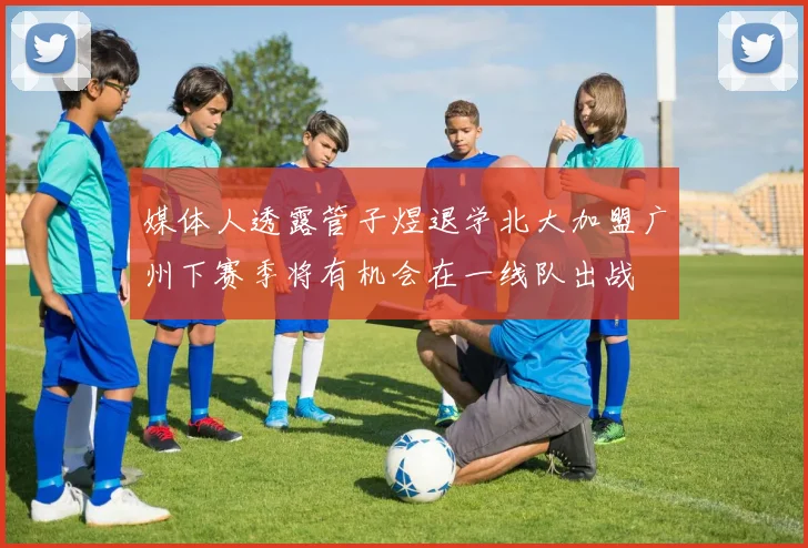 媒体人透露管子煜退学北大加盟广州下赛季将有机会在一线队出战