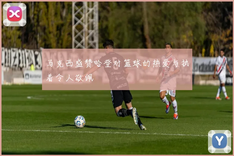 马克西盛赞哈登对篮球的热爱与执着令人敬佩
