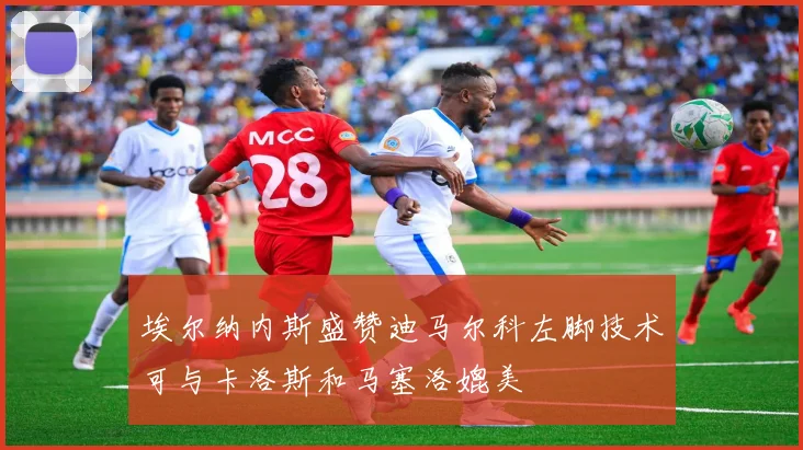 埃尔纳内斯盛赞迪马尔科左脚技术可与卡洛斯和马塞洛媲美