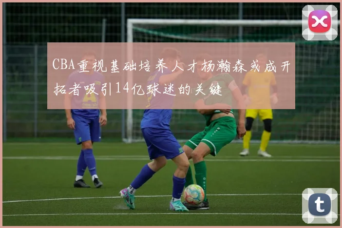 CBA重视基础培养人才杨瀚森或成开拓者吸引14亿球迷的关键