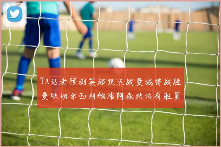 TA记者预测英超焦点战曼城将战胜曼联切尔西利物浦阿森纳均有胜算