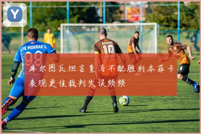 库尔图瓦坦言皇马不配胜利本菲卡表现更佳裁判失误频频